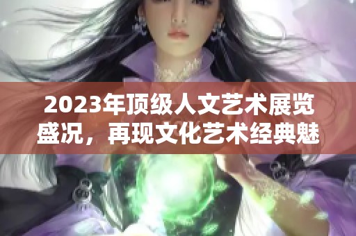2023年顶级人文艺术展览盛况，再现文化艺术经典魅力