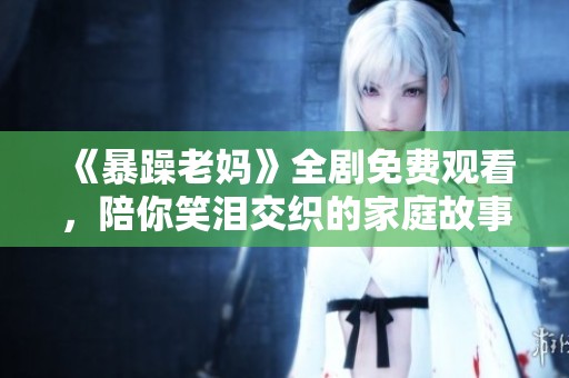 《暴躁老妈》全剧免费观看，陪你笑泪交织的家庭故事