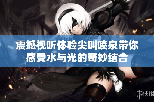 震撼视听体验尖叫喷泉带你感受水与光的奇妙结合