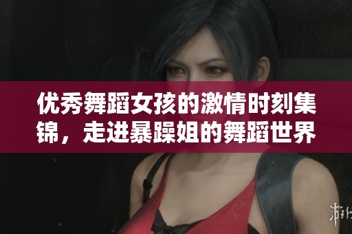 优秀舞蹈女孩的激情时刻集锦，走进暴躁姐的舞蹈世界