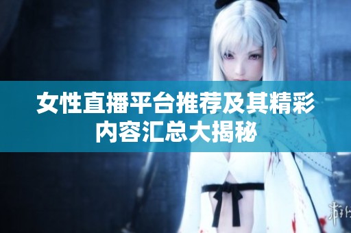 女性直播平台推荐及其精彩内容汇总大揭秘