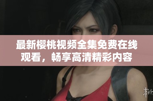 最新樱桃视频全集免费在线观看，畅享高清精彩内容