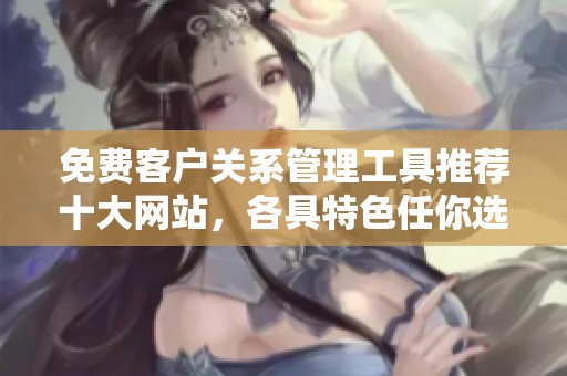 免费客户关系管理工具推荐十大网站，各具特色任你选择