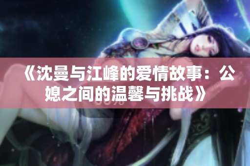 《沈曼与江峰的爱情故事：公媳之间的温馨与挑战》