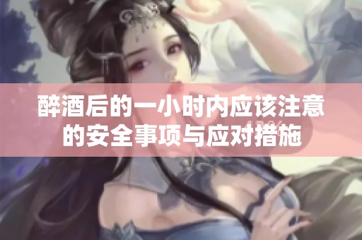 醉酒后的一小时内应该注意的安全事项与应对措施