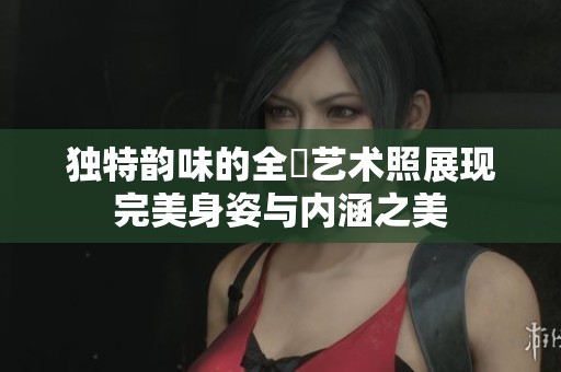 独特韵味的全捰艺术照展现完美身姿与内涵之美
