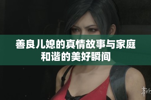 善良儿媳的真情故事与家庭和谐的美好瞬间