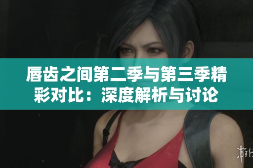 唇齿之间第二季与第三季精彩对比：深度解析与讨论