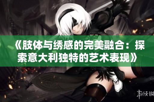 《肢体与绣感的完美融合：探索意大利独特的艺术表现》