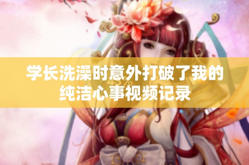 学长洗澡时意外打破了我的纯洁心事视频记录