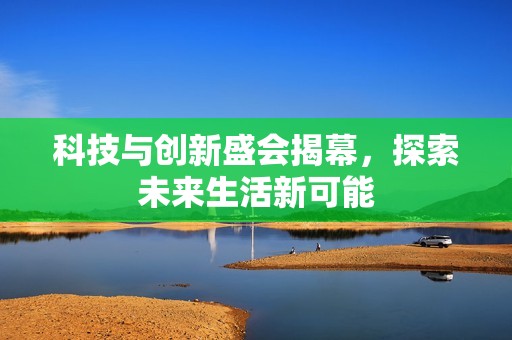 科技与创新盛会揭幕，探索未来生活新可能