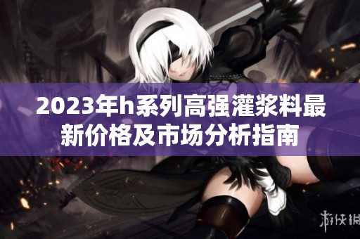 2023年h系列高强灌浆料最新价格及市场分析指南