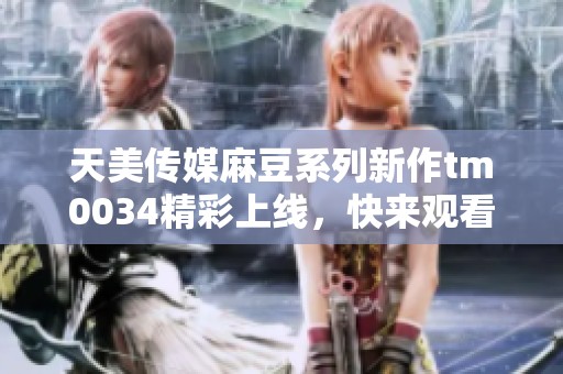 天美传媒麻豆系列新作tm0034精彩上线，快来观看！