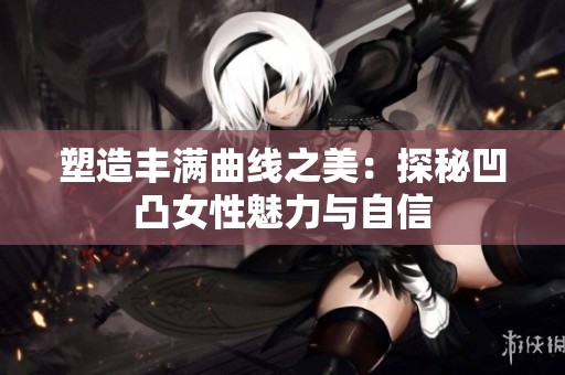 塑造丰满曲线之美：探秘凹凸女性魅力与自信