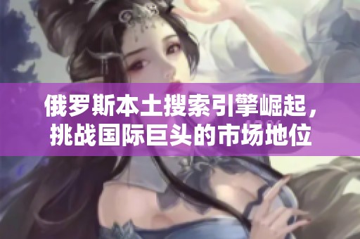 俄罗斯本土搜索引擎崛起，挑战国际巨头的市场地位