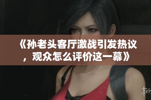 《孙老头客厅激战引发热议，观众怎么评价这一幕》