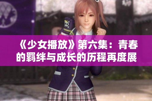 《少女播放》第六集：青春的羁绊与成长的历程再度展开