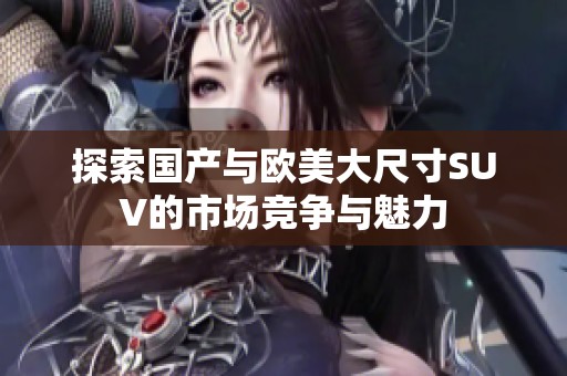 探索国产与欧美大尺寸SUV的市场竞争与魅力