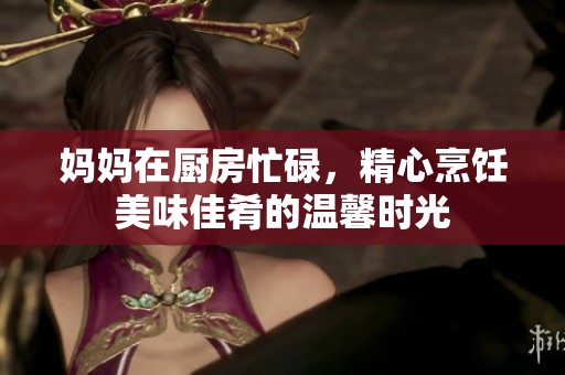 妈妈在厨房忙碌，精心烹饪美味佳肴的温馨时光