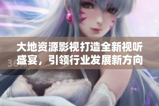 大地资源影视打造全新视听盛宴，引领行业发展新方向