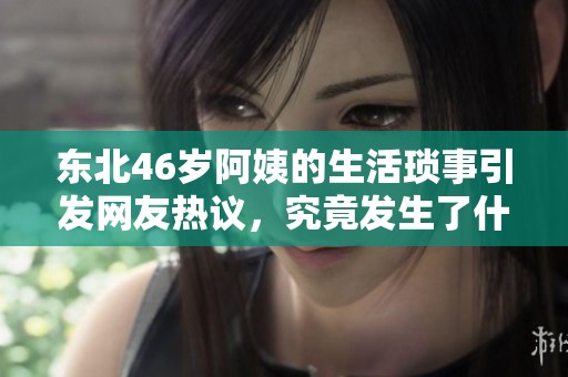 东北46岁阿姨的生活琐事引发网友热议，究竟发生了什么？