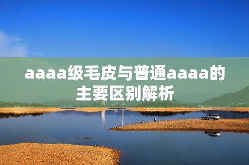 aaaa级毛皮与普通aaaa的主要区别解析