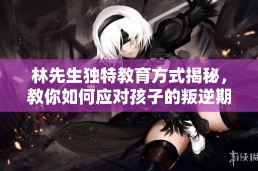 林先生独特教育方式揭秘，教你如何应对孩子的叛逆期