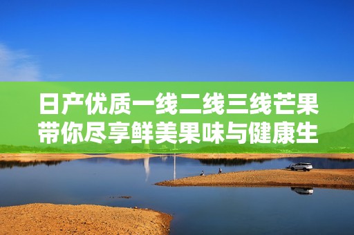 日产优质一线二线三线芒果带你尽享鲜美果味与健康生活