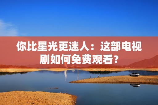 你比星光更迷人：这部电视剧如何免费观看？