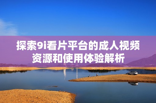 探索9i看片平台的成人视频资源和使用体验解析