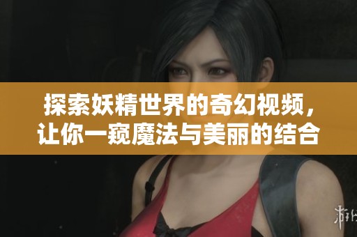 探索妖精世界的奇幻视频，让你一窥魔法与美丽的结合