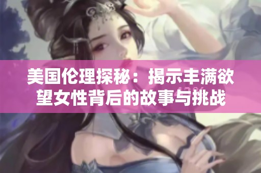 美国伦理探秘：揭示丰满欲望女性背后的故事与挑战