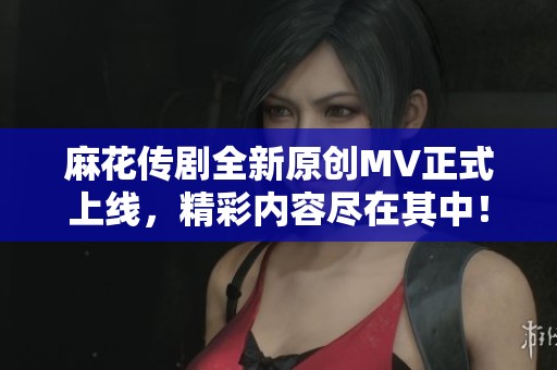 麻花传剧全新原创MV正式上线，精彩内容尽在其中！