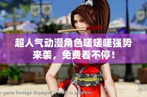 超人气动漫角色嗟嗟嗟强势来袭，免费看不停！