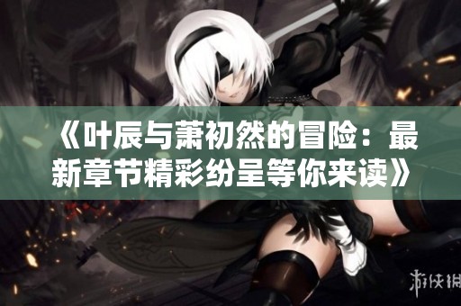 《叶辰与萧初然的冒险：最新章节精彩纷呈等你来读》