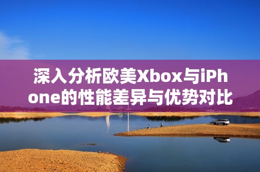 深入分析欧美Xbox与iPhone的性能差异与优势对比