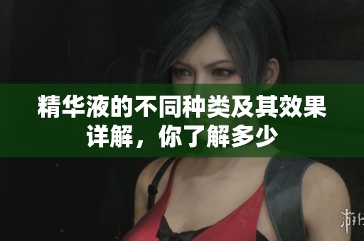 精华液的不同种类及其效果详解，你了解多少