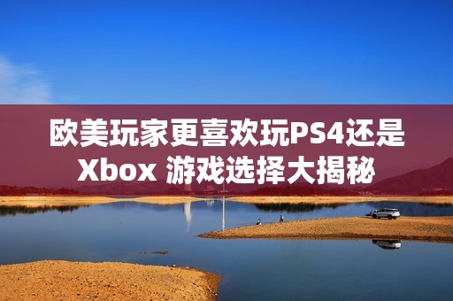欧美玩家更喜欢玩PS4还是Xbox 游戏选择大揭秘