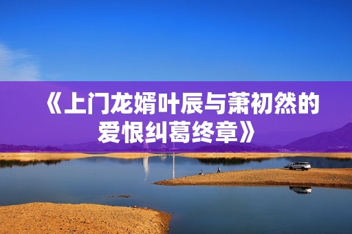 《上门龙婿叶辰与萧初然的爱恨纠葛终章》