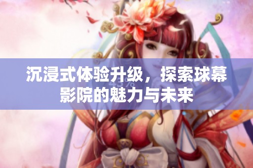 沉浸式体验升级，探索球幕影院的魅力与未来