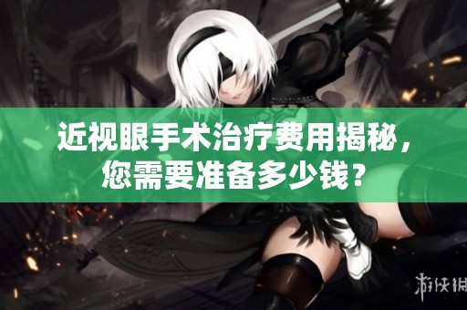 近视眼手术治疗费用揭秘，您需要准备多少钱？