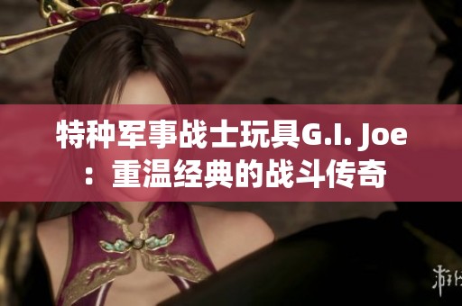 特种军事战士玩具G.I. Joe：重温经典的战斗传奇