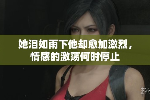 她泪如雨下他却愈加激烈，情感的激荡何时停止