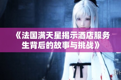 《法国满天星揭示酒店服务生背后的故事与挑战》