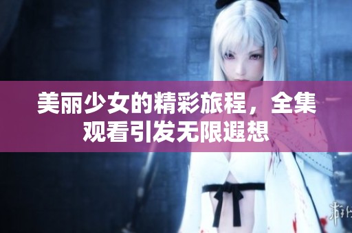 美丽少女的精彩旅程，全集观看引发无限遐想