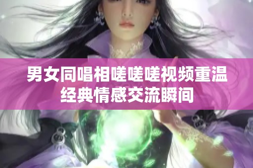 男女同唱相嗟嗟嗟视频重温经典情感交流瞬间