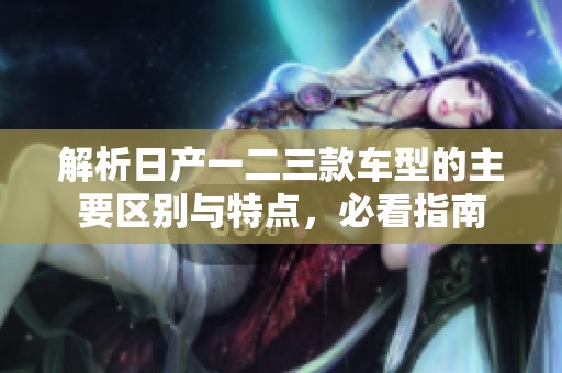 解析日产一二三款车型的主要区别与特点，必看指南