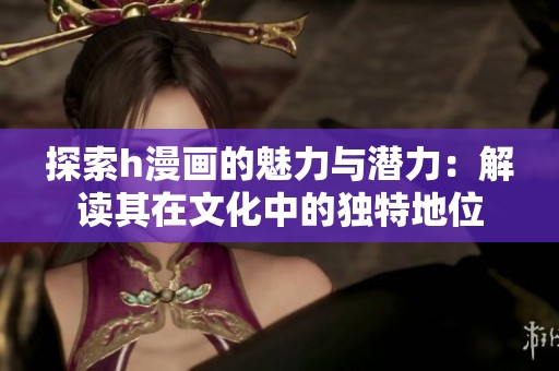 探索h漫画的魅力与潜力：解读其在文化中的独特地位
