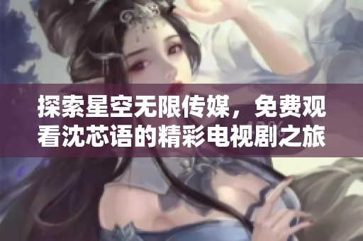 探索星空无限传媒，免费观看沈芯语的精彩电视剧之旅