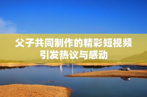 父子共同制作的精彩短视频引发热议与感动